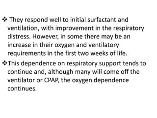  They respond well to initial surfactant and
ventilation, with improvement in the respiratory
distress. However, in some there may be an
increase in their oxygen and ventilatory
requirements in the first two weeks of life.
This dependence on respiratory support tends to
continue and, although many will come off the
ventilator or CPAP, the oxygen dependence
continues.
 
