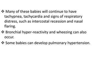  Many of these babies will continue to have
tachypnea, tachycardia and signs of respiratory
distress, such as intercostal recession and nasal
flaring.
 Bronchial hyper-reactivity and wheezing can also
occur.
 Some babies can develop pulmonary hypertension.
 