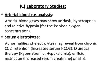 (C) Laboratory Studies:
 Arterial blood gas analysis:
Arterial blood gases may show acidosis, hypercapnea
and relative hypoxia (for the inspired oxygen
concentration).
 Serum electrolytes:
Abnormalities of electrolytes may reveal from chronic
CO2 retention (Increased serum HCO3), Diuretics
therapy (Hyponatremia, Hypokalemia), or fluid
restriction (Increased serum creatinine) or all 3.
 