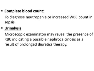  Complete blood count:
To diagnose neutropenia or increased WBC count in
sepsis.
 Urinalysis:
Microscopic examinaton may reveal the presence of
RBC indicating a possible nephrocalcinosis as a
result of prolonged diuretics therapy.
 