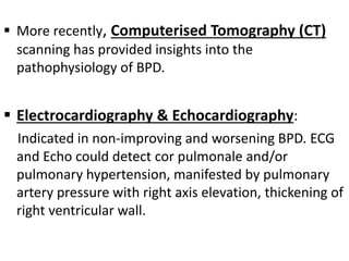  More recently, Computerised Tomography (CT)
scanning has provided insights into the
pathophysiology of BPD.
 Electrocardiography & Echocardiography:
Indicated in non-improving and worsening BPD. ECG
and Echo could detect cor pulmonale and/or
pulmonary hypertension, manifested by pulmonary
artery pressure with right axis elevation, thickening of
right ventricular wall.
 
