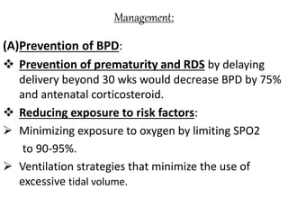 Management:
(A)Prevention of BPD:
 Prevention of prematurity and RDS by delaying
delivery beyond 30 wks would decrease BPD by 75%
and antenatal corticosteroid.
 Reducing exposure to risk factors:
 Minimizing exposure to oxygen by limiting SPO2
to 90-95%.
 Ventilation strategies that minimize the use of
excessive tidal volume.
 