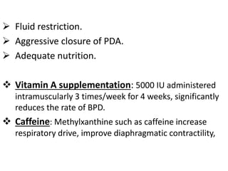  Fluid restriction.
 Aggressive closure of PDA.
 Adequate nutrition.
 Vitamin A supplementation: 5000 IU administered
intramuscularly 3 times/week for 4 weeks, significantly
reduces the rate of BPD.
 Caffeine: Methylxanthine such as caffeine increase
respiratory drive, improve diaphragmatic contractility,
 