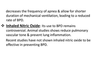 decreases the frequency of apnea & allow for shorter
duration of mechanical ventilation, leading to a reduced
rate of BPD.
 Inhaled Nitric Oxide: Its use to BPD remains
controversial. Animal studies shows reduce pulmonary
vascular tone & prevent lung inflammation.
Recent studies have not shown inhaled nitric oxide to be
effective in preventing BPD.
 