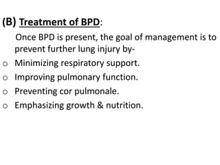 (B) Treatment of BPD:
Once BPD is present, the goal of management is to
prevent further lung injury by-
o Minimizing respiratory support.
o Improving pulmonary function.
o Preventing cor pulmonale.
o Emphasizing growth & nutrition.
 