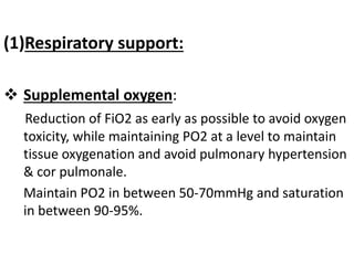 (1)Respiratory support:
 Supplemental oxygen:
Reduction of FiO2 as early as possible to avoid oxygen
toxicity, while maintaining PO2 at a level to maintain
tissue oxygenation and avoid pulmonary hypertension
& cor pulmonale.
Maintain PO2 in between 50-70mmHg and saturation
in between 90-95%.
 