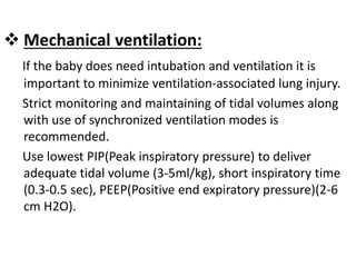  Mechanical ventilation:
If the baby does need intubation and ventilation it is
important to minimize ventilation-associated lung injury.
Strict monitoring and maintaining of tidal volumes along
with use of synchronized ventilation modes is
recommended.
Use lowest PIP(Peak inspiratory pressure) to deliver
adequate tidal volume (3-5ml/kg), short inspiratory time
(0.3-0.5 sec), PEEP(Positive end expiratory pressure)(2-6
cm H2O).
 