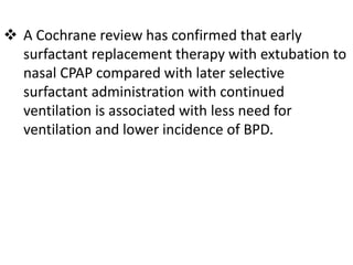  A Cochrane review has confirmed that early
surfactant replacement therapy with extubation to
nasal CPAP compared with later selective
surfactant administration with continued
ventilation is associated with less need for
ventilation and lower incidence of BPD.
 