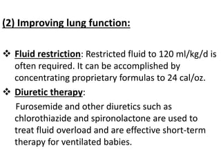 (2) Improving lung function:
 Fluid restriction: Restricted fluid to 120 ml/kg/d is
often required. It can be accomplished by
concentrating proprietary formulas to 24 cal/oz.
 Diuretic therapy:
Furosemide and other diuretics such as
chlorothiazide and spironolactone are used to
treat fluid overload and are effective short-term
therapy for ventilated babies.
 