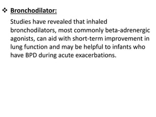  Bronchodilator:
Studies have revealed that inhaled
bronchodilators, most commonly beta-adrenergic
agonists, can aid with short-term improvement in
lung function and may be helpful to infants who
have BPD during acute exacerbations.
 