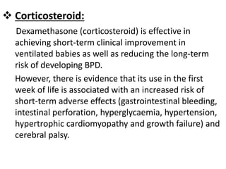  Corticosteroid:
Dexamethasone (corticosteroid) is effective in
achieving short-term clinical improvement in
ventilated babies as well as reducing the long-term
risk of developing BPD.
However, there is evidence that its use in the first
week of life is associated with an increased risk of
short-term adverse effects (gastrointestinal bleeding,
intestinal perforation, hyperglycaemia, hypertension,
hypertrophic cardiomyopathy and growth failure) and
cerebral palsy.
 