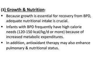(3) Growth & Nutrition:
 Because growth is essential for recovery from BPD,
adequate nutritional intake is crucial.
 Infants with BPD frequently have high calorie
needs (120-150 kcal/kg/d or more) because of
increased metabolic expenditures.
 In addition, antioxidant therapy may also enhance
pulmonary & nutritional status.
 