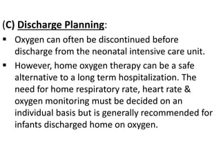 (C) Discharge Planning:
 Oxygen can often be discontinued before
discharge from the neonatal intensive care unit.
 However, home oxygen therapy can be a safe
alternative to a long term hospitalization. The
need for home respiratory rate, heart rate &
oxygen monitoring must be decided on an
individual basis but is generally recommended for
infants discharged home on oxygen.
 