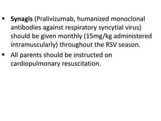  Synagis (Pralivizumab, humanized monoclonal
antibodies against respiratory syncytial virus)
should be given monthly (15mg/kg administered
intramuscularly) throughout the RSV season.
 All parents should be instructed on
cardiopulmonary resuscitation.
 