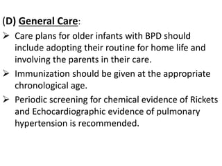 (D) General Care:
 Care plans for older infants with BPD should
include adopting their routine for home life and
involving the parents in their care.
 Immunization should be given at the appropriate
chronological age.
 Periodic screening for chemical evidence of Rickets
and Echocardiographic evidence of pulmonary
hypertension is recommended.
 