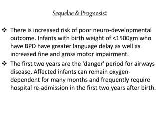 Sequelae & Prognosis:
 There is increased risk of poor neuro-developmental
outcome. Infants with birth weight of <1500gm who
have BPD have greater language delay as well as
increased fine and gross motor impairment.
 The first two years are the 'danger' period for airways
disease. Affected infants can remain oxygen-
dependent for many months and frequently require
hospital re-admission in the first two years after birth.
 