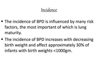 Incidence
 The incidence of BPD is influenced by many risk
factors, the most important of which is lung
maturity.
 The incidence of BPD increases with decreasing
birth weight and affect approximately 30% of
infants with birth weights <1000gm.
 