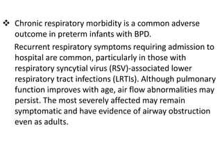  Chronic respiratory morbidity is a common adverse
outcome in preterm infants with BPD.
Recurrent respiratory symptoms requiring admission to
hospital are common, particularly in those with
respiratory syncytial virus (RSV)-associated lower
respiratory tract infections (LRTIs). Although pulmonary
function improves with age, air flow abnormalities may
persist. The most severely affected may remain
symptomatic and have evidence of airway obstruction
even as adults.
 