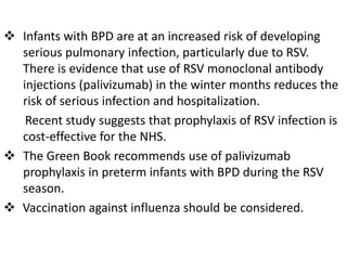  Infants with BPD are at an increased risk of developing
serious pulmonary infection, particularly due to RSV.
There is evidence that use of RSV monoclonal antibody
injections (palivizumab) in the winter months reduces the
risk of serious infection and hospitalization.
Recent study suggests that prophylaxis of RSV infection is
cost-effective for the NHS.
 The Green Book recommends use of palivizumab
prophylaxis in preterm infants with BPD during the RSV
season.
 Vaccination against influenza should be considered.
 