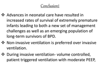 Conclusion:
 Advances in neonatal care have resulted in
increased rates of survival of extremely premature
infants leading to both a new set of management
challenges as well as an emerging population of
long-term survivors of BPD.
 Non-invasive ventilation is preferred over invasive
ventilation.
 During invasive ventilation- volume controlled,
patient triggered ventilation with moderate PEEP,
 