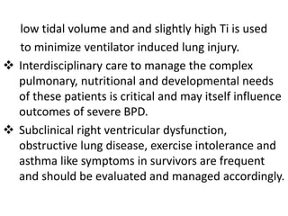 low tidal volume and and slightly high Ti is used
to minimize ventilator induced lung injury.
 Interdisciplinary care to manage the complex
pulmonary, nutritional and developmental needs
of these patients is critical and may itself influence
outcomes of severe BPD.
 Subclinical right ventricular dysfunction,
obstructive lung disease, exercise intolerance and
asthma like symptoms in survivors are frequent
and should be evaluated and managed accordingly.
 