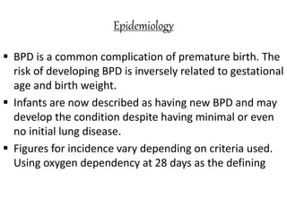 Epidemiology
 BPD is a common complication of premature birth. The
risk of developing BPD is inversely related to gestational
age and birth weight.
 Infants are now described as having new BPD and may
develop the condition despite having minimal or even
no initial lung disease.
 Figures for incidence vary depending on criteria used.
Using oxygen dependency at 28 days as the defining
 