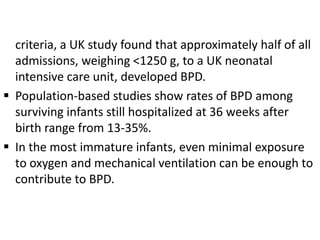 criteria, a UK study found that approximately half of all
admissions, weighing <1250 g, to a UK neonatal
intensive care unit, developed BPD.
 Population-based studies show rates of BPD among
surviving infants still hospitalized at 36 weeks after
birth range from 13-35%.
 In the most immature infants, even minimal exposure
to oxygen and mechanical ventilation can be enough to
contribute to BPD.
 