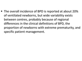  The overall incidence of BPD is reported at about 20%
of ventilated newborns, but wide variability exists
between centres, probably because of regional
differences in the clinical definitions of BPD, the
proportion of newborns with extreme prematurity, and
specific patient management.
 