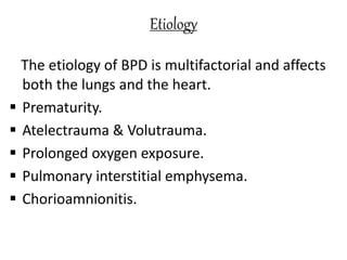 Etiology
The etiology of BPD is multifactorial and affects
both the lungs and the heart.
 Prematurity.
 Atelectrauma & Volutrauma.
 Prolonged oxygen exposure.
 Pulmonary interstitial emphysema.
 Chorioamnionitis.
 