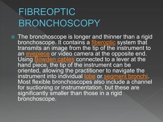  The bronchoscope is longer and thinner than a rigid
bronchoscope. It contains a fiberoptic system that
transmits an image from the tip of the instrument to
an eyepiece or video camera at the opposite end.
Using Bowden cables connected to a lever at the
hand piece, the tip of the instrument can be
oriented, allowing the practitioner to navigate the
instrument into individual lobe or segment bronchi.
Most flexible bronchoscopes also include a channel
for suctioning or instrumentation, but these are
significantly smaller than those in a rigid
bronchoscope.
 