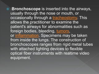  Bronchoscope is inserted into the airways,
usually through the nose or mouth, or
occasionally through a tracheostomy. This
allows the practitioner to examine the
patient's airways for abnormalities such as
foreign bodies, bleeding, tumors,
or inflammation. Specimens may be taken
from inside the lungs. The construction of
bronchoscopes ranges from rigid metal tubes
with attached lighting devices to flexible
optical fiber instruments with realtime video
equipment.
 