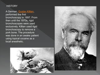 A German, Gustav Killian,
performed the first
bronchoscopy in 1897. From
then until the 1970s, rigid
bronchoscopes were used
exclusively. Killian used rigid
bronchoscopy to remove a
pork bone. The procedure
was done in an awake patient
using topical cocaine as a
local anesthetic.
HISTORY
 