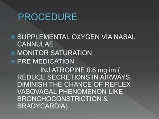  SUPPLEMENTAL OXYGEN VIA NASAL
CANNULAE
 MONITOR SATURATION
 PRE MEDICATION
INJ ATROPINE 0.6 mg im (
REDUCE SECRETIONS IN AIRWAYS,
DIMINISH THE CHANCE OF REFLEX
VASOVAGAL PHENOMENON LIKE
BRONCHOCONSTRICTION &
BRADYCARDIA)
 