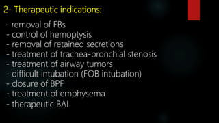 2- Therapeutic indications:
- removal of FBs
- control of hemoptysis
- removal of retained secretions
- treatment of trachea-bronchial stenosis
- treatment of airway tumors
- difficult intubation (FOB intubation)
- closure of BPF
- treatment of emphysema
- therapeutic BAL
 
