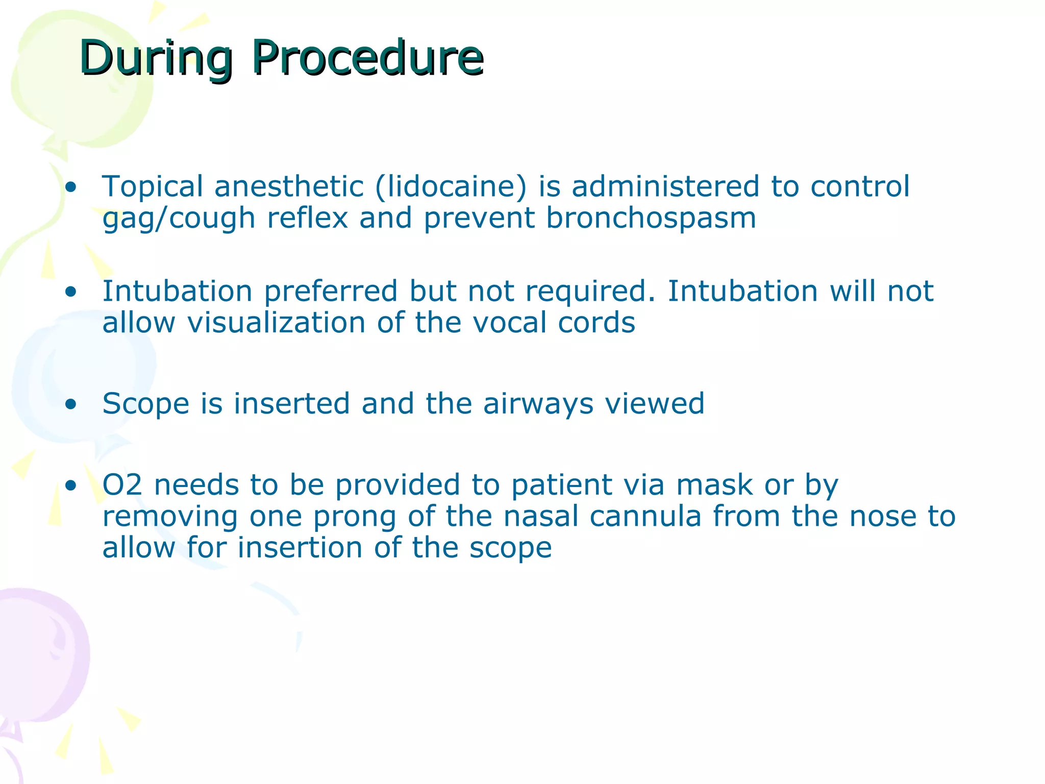 During ProcedureDuring Procedure
• Topical anesthetic (lidocaine) is administered to control
gag/cough reflex and prevent bronchospasm
• Intubation preferred but not required. Intubation will not
allow visualization of the vocal cords
• Scope is inserted and the airways viewed
• O2 needs to be provided to patient via mask or by
removing one prong of the nasal cannula from the nose to
allow for insertion of the scope
 