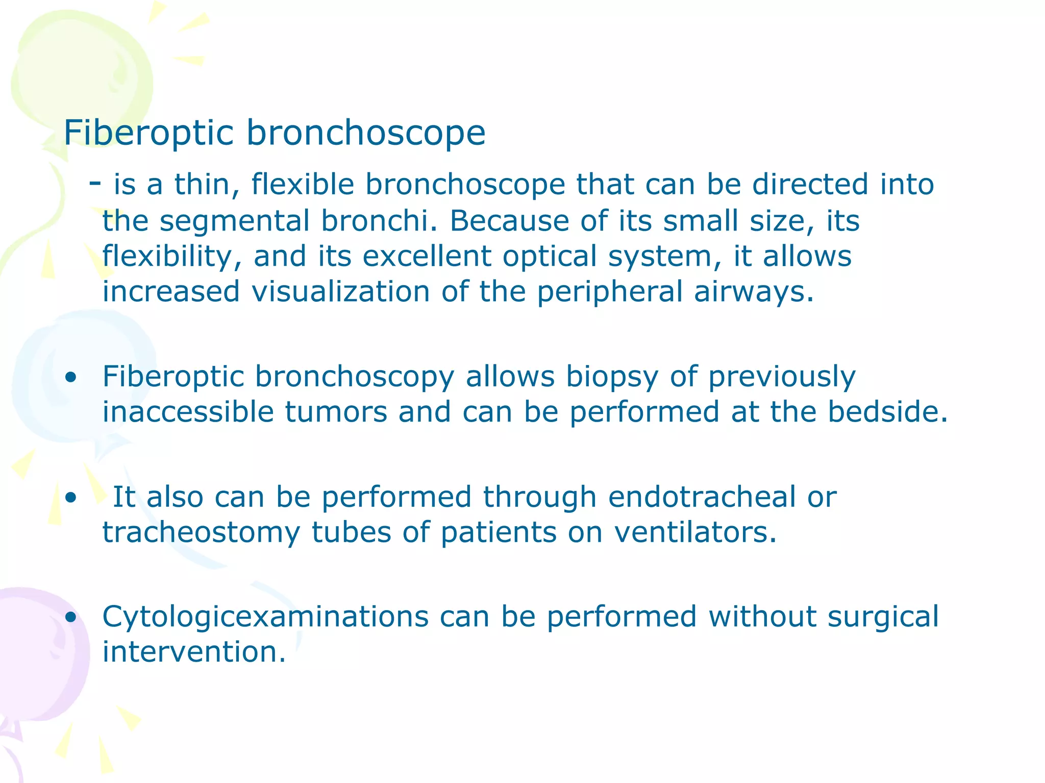Fiberoptic bronchoscope
- is a thin, flexible bronchoscope that can be directed into
the segmental bronchi. Because of its small size, its
flexibility, and its excellent optical system, it allows
increased visualization of the peripheral airways.
• Fiberoptic bronchoscopy allows biopsy of previously
inaccessible tumors and can be performed at the bedside.
• It also can be performed through endotracheal or
tracheostomy tubes of patients on ventilators.
• Cytologicexaminations can be performed without surgical
intervention.
 