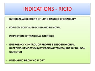 INDICATIONS - RIGID
• SURGICAL ASSESMENT OF LUNG CANCER OPERABILITY
• FOREIGN BODY SUSPECTED AND REMOVAL
• INSPECTION OF TRACHEAL STENOSIS
• EMERGENCY CONTROL OF PROFUSE ENDOBRONCHIAL
BLEEDING(HEMOPTYSIS) BY PACKING/ TAMPONADE BY BALOON
CATHETER
• PAEDIATRIC BRONCHOSCOPY
 