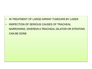 • IN TREATMENT OF LARGE AIRWAY TUMOURS BY LASER
• INSPECTION OF SERIOUS CAUSES OF TRACHEAL
NARROWING, WHEREIN A TRACHEAL DILATOR OR STENTING
CAN BE DONE
 
