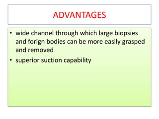 ADVANTAGES
• wide channel through which large biopsies
and forign bodies can be more easily grasped
and removed
• superior suction capability
 