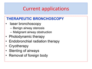 Current applications
THERAPEUTIC BRONCHOSCOPY
• laser bronchoscopy
– Benign airway stenosis
– Malignant airway obstruction
• Photodynamic therapy
• Endobronchial radiation therapy
• Cryotherapy
• Stenting of airways
• Removal of foreign body
 