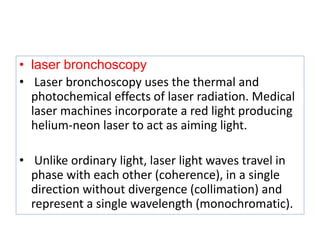 • laser bronchoscopy
• Laser bronchoscopy uses the thermal and
photochemical effects of laser radiation. Medical
laser machines incorporate a red light producing
helium-neon laser to act as aiming light.
• Unlike ordinary light, laser light waves travel in
phase with each other (coherence), in a single
direction without divergence (collimation) and
represent a single wavelength (monochromatic).
 