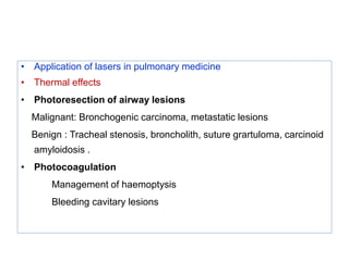 • Application of lasers in pulmonary medicine
• Thermal effects
• Photoresection of airway lesions
Malignant: Bronchogenic carcinoma, metastatic lesions
Benign : Tracheal stenosis, broncholith, suture grartuloma, carcinoid
amyloidosis .
• Photocoagulation
Management of haemoptysis
Bleeding cavitary lesions
 