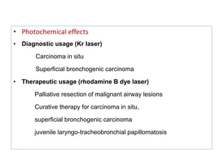 • Photochemical effects
• Diagnostic usage (Kr laser)
Carcinoma in situ
Superficial bronchogenic carcinoma
• Therapeutic usage (rhodamine B dye laser)
Palliative resection of malignant airway lesions
Curative therapy for carcinoma in situ,
superficial bronchogenic carcinoma
juvenile laryngo-tracheobronchial papillomatosis
 
