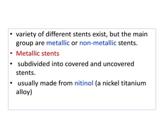 • variety of different stents exist, but the main
group are metallic or non-metallic stents.
• Metallic stents
• subdivided into covered and uncovered
stents.
• usually made from nitinol (a nickel titanium
alloy)
 
