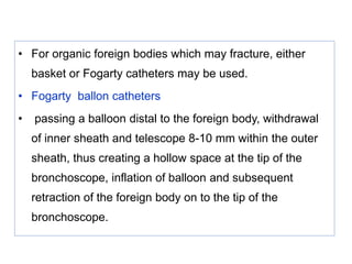 • For organic foreign bodies which may fracture, either
basket or Fogarty catheters may be used.
• Fogarty ballon catheters
• passing a balloon distal to the foreign body, withdrawal
of inner sheath and telescope 8-10 mm within the outer
sheath, thus creating a hollow space at the tip of the
bronchoscope, inflation of balloon and subsequent
retraction of the foreign body on to the tip of the
bronchoscope.
 