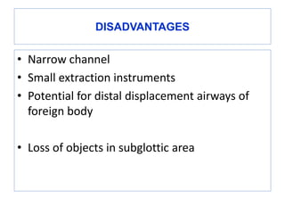 DISADVANTAGES
• Narrow channel
• Small extraction instruments
• Potential for distal displacement airways of
foreign body
• Loss of objects in subglottic area
 