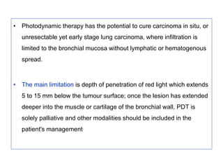 • Photodynamic therapy has the potential to cure carcinoma in situ, or
unresectable yet early stage lung carcinoma, where infiltration is
limited to the bronchial mucosa without lymphatic or hematogenous
spread.
• The main limitation is depth of penetration of red light which extends
5 to 15 mm below the tumour surface; once the lesion has extended
deeper into the muscle or cartilage of the bronchial wall, PDT is
solely palliative and other modalities should be included in the
patient's management.
 