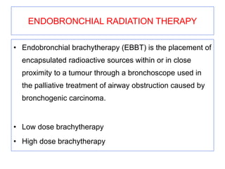 ENDOBRONCHIAL RADIATION THERAPY
• Endobronchial brachytherapy (EBBT) is the placement of
encapsulated radioactive sources within or in close
proximity to a tumour through a bronchoscope used in
the palliative treatment of airway obstruction caused by
bronchogenic carcinoma.
• Low dose brachytherapy
• High dose brachytherapy
 
