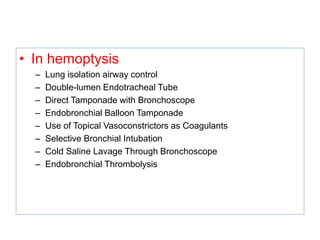 • In hemoptysis
– Lung isolation airway control
– Double-lumen Endotracheal Tube
– Direct Tamponade with Bronchoscope
– Endobronchial Balloon Tamponade
– Use of Topical Vasoconstrictors as Coagulants
– Selective Bronchial Intubation
– Cold Saline Lavage Through Bronchoscope
– Endobronchial Thrombolysis
 