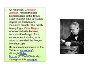 • An American, Chevalier
Jackson, refined the rigid
bronchoscope in the 1920s,
using this rigid tube to visually
inspect the trachea and
mainstem bronchi. The British
laryngologist Victor Negus,
who worked with Jackson,
improved the design of his
endoscopes, including what
came to be called the 'Negus
bronchoscope
• He is sometimes known as the
"father of endoscopy",
although Philipp
Bozzini (1773–1809) is also
often given this sobriquet.
 